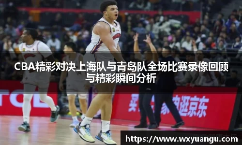 CBA精彩对决上海队与青岛队全场比赛录像回顾与精彩瞬间分析