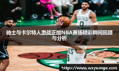 骑士与卡尔特人激战正酣NBA赛场精彩瞬间回顾与分析